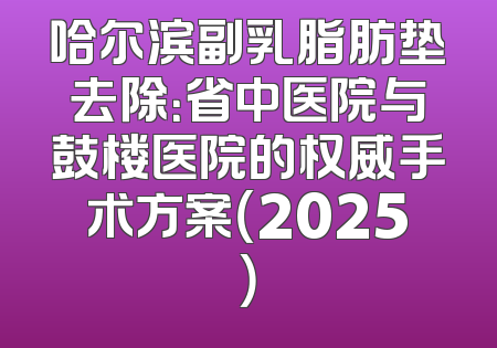 哈尔滨副乳脂肪垫去除：省中医院与鼓楼医院的权威手术方案（2025）