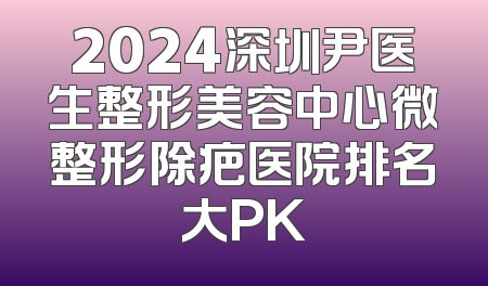 2024深圳尹医生整形美容中心微整形除疤医院排名大PK