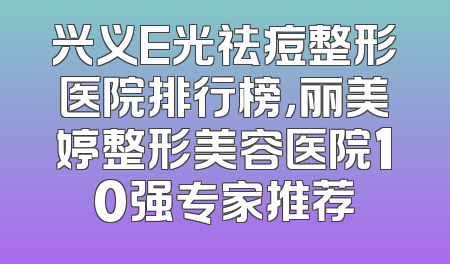 兴义E光祛痘整形医院排行榜，丽美婷整形美容医院10强专家推荐