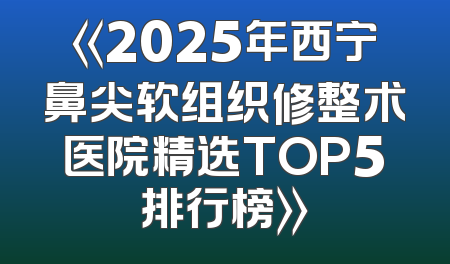 《2025年西宁鼻尖软组织修整术医院精选TOP5排行榜》