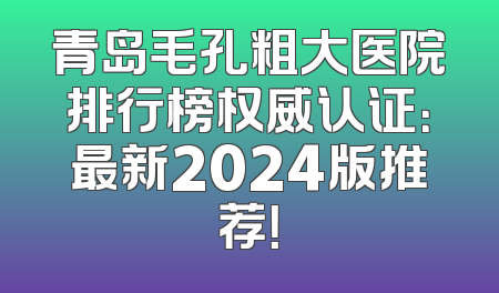 青岛毛孔粗大医院排行榜权威认证：最新2024版推荐！