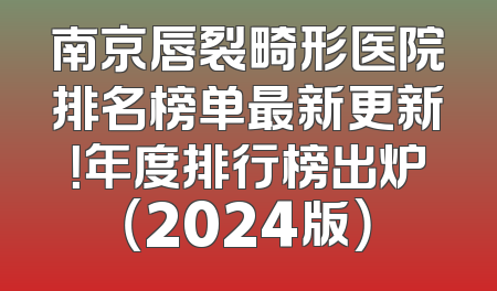 南京唇裂畸形医院排名榜单最新更新！年度排行榜出炉（2024版）