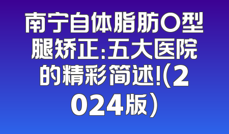 南宁自体脂肪O型腿矫正：五大医院的精彩简述!（2024版）