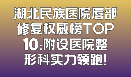 湖北民族医院唇部修复权威榜TOP10：附设医院整形科实力领跑！