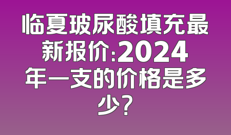 临夏玻尿酸填充最新报价：2024年一支的价格是多少？
