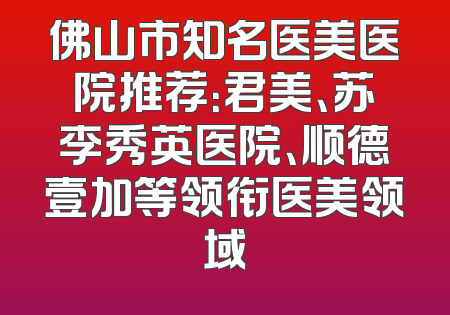 佛山市知名医美医院推荐：君美、苏李秀英医院、顺德壹加等领衔医美领域