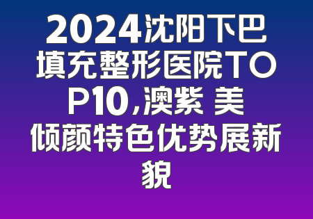 2024沈阳下巴填充整形医院TOP10，澳紫汣美倾颜特色优势展新貌