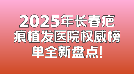 2025年长春疤痕植发医院权威榜单全新盘点！