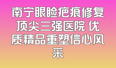 南宁眼睑疤痕修复顶尖三强医院 优质精品重塑信心风采