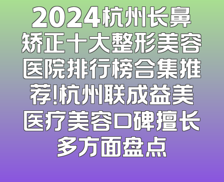 2024杭州长鼻矫正十大整形美容医院排行榜合集推荐！杭州联成益美医疗美容口碑擅长多方面盘点