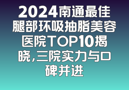 2024南通最佳腿部环吸抽脂美容医院TOP10揭晓，三院实力与口碑并进