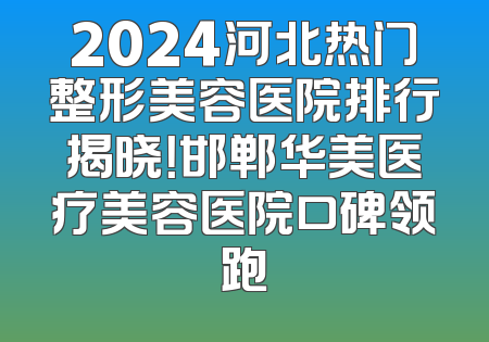 2024河北热门整形美容医院排行揭晓！邯郸华美医疗美容医院口碑领跑