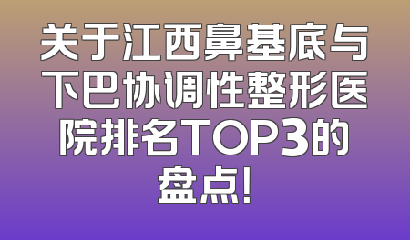 关于江西鼻基底与下巴协调性整形医院排名TOP3的盘点！