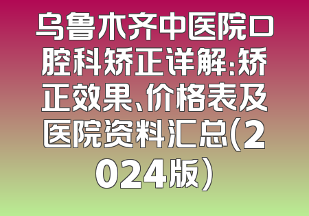 乌鲁木齐中医院口腔科矫正详解：矫正效果、价格表及医院资料汇总（2024版）