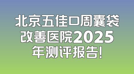 北京五佳口周囊袋改善医院2025年测评报告！