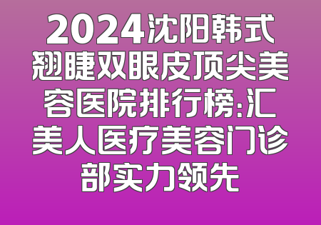 2024沈阳韩式翘睫双眼皮顶尖美容医院排行榜：汇美人医疗美容门诊部实力领先