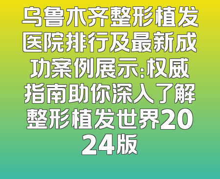 乌鲁木齐整形植发医院排行及最新成功案例展示：权威指南助你深入了解整形植发世界2024版