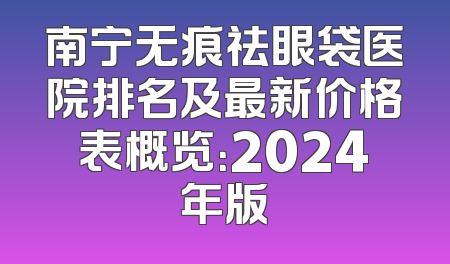 南宁无痕祛眼袋医院排名及最新价格表概览：2024年版