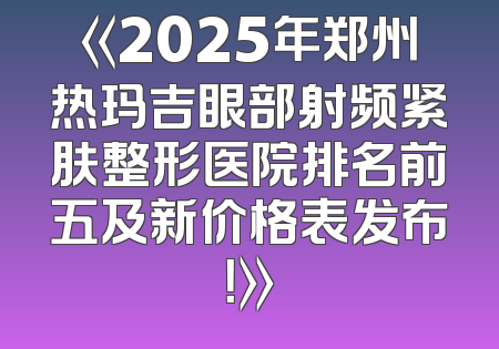 《2025年郑州热玛吉眼部射频紧肤整形医院排名前五及新价格表发布！》