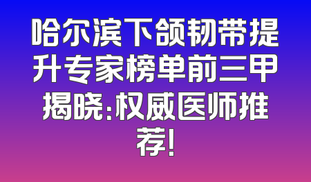 哈尔滨下颌韧带提升专家榜单前三甲揭晓：权威医师推荐！