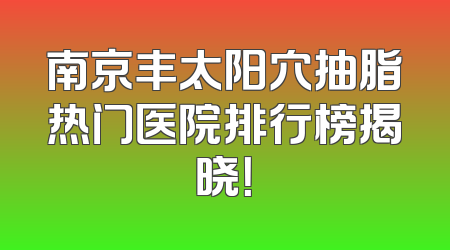 南京丰太阳穴抽脂热门医院排行榜揭晓！