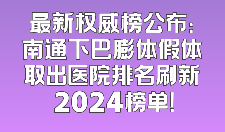 最新权威榜公布：南通下巴膨体假体取出医院排名刷新 2024榜单！