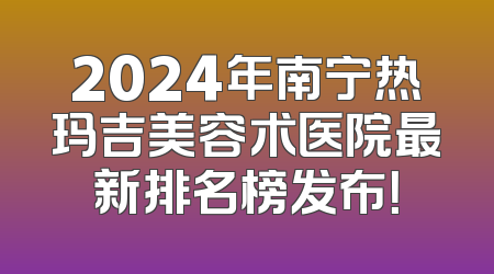 2024年南宁热玛吉美容术医院最新排名榜发布！