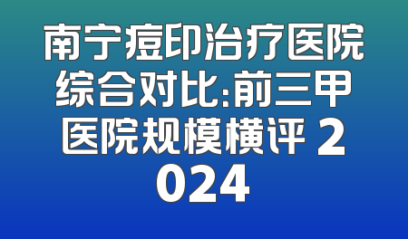 南宁痘印治疗医院综合对比：前三甲医院规模横评 2024