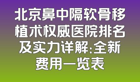 北京鼻中隔软骨移植术权威医院排名及实力详解：全新费用一览表