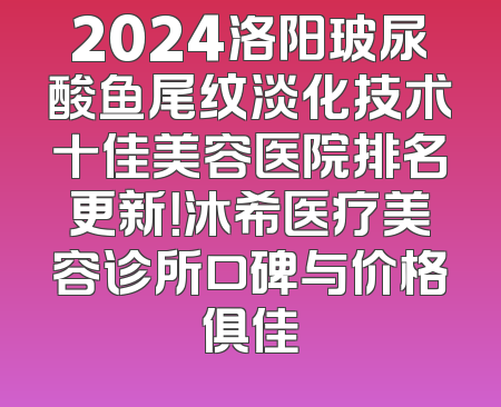 2024洛阳玻尿酸鱼尾纹淡化技术十佳美容医院排名更新！沐希医疗美容诊所口碑与价格俱佳