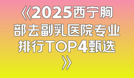 《2025西宁胸部去副乳医院专业排行TOP4甄选》
