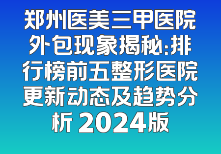 郑州医美三甲医院外包现象揭秘：排行榜前五整形医院更新动态及趋势分析 2024版