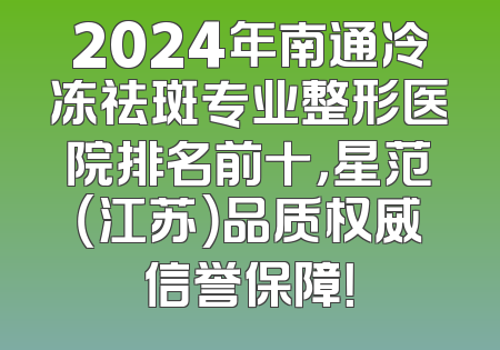 2024年南通冷冻祛斑专业整形医院排名前十，星范（江苏）品质权威信誉保障！