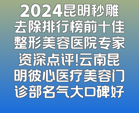 2024昆明秒雕去除排行榜前十佳整形美容医院专家资深点评！云南昆明彼心医疗美容门诊部名气大口碑好