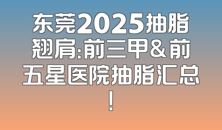 东莞2025抽脂翘肩：前三甲&前五星医院抽脂汇总！
