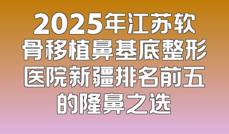 2025年江苏软骨移植鼻基底整形医院新疆排名前五的隆鼻之选