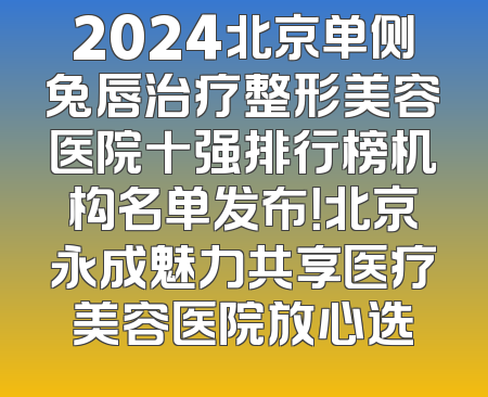 2024北京单侧兔唇治疗整形美容医院十强排行榜机构名单发布！北京永成魅力共享医疗美容医院放心选