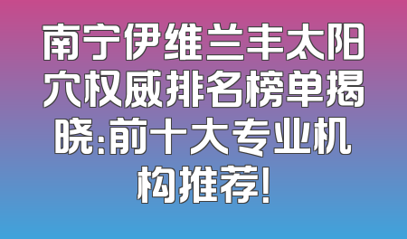 南宁伊维兰丰太阳穴权威排名榜单揭晓：前十大专业机构推荐！