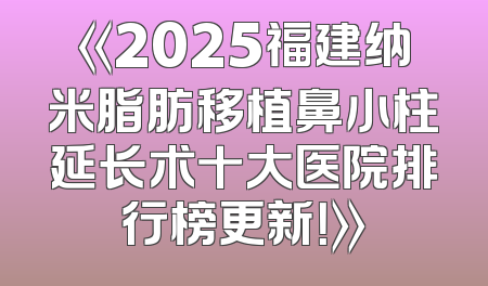 《2025福建纳米脂肪移植鼻小柱延长术十大医院排行榜更新！》