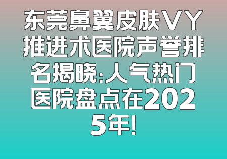 东莞鼻翼皮肤VY推进术医院声誉排名揭晓：人气热门医院盘点在2025年！