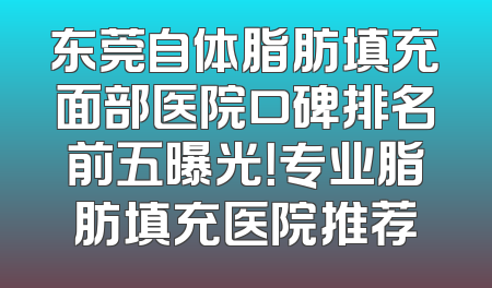 东莞自体脂肪填充面部医院口碑排名前五曝光！专业脂肪填充医院推荐