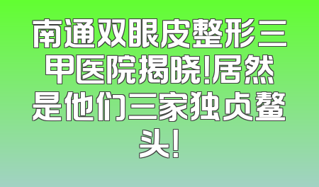 南通双眼皮整形三甲医院揭晓！居然是他们三家独占鳌头！