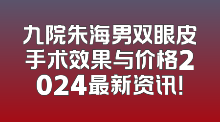 九院朱海男双眼皮手术效果与价格2024最新资讯！