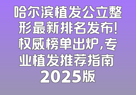 哈尔滨植发公立整形最新排名发布！权威榜单出炉，专业植发推荐指南 2025版