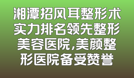 湘潭招风耳整形术实力排名领先整形美容医院，美颜整形医院备受赞誉