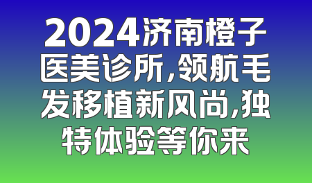 2024济南橙子医美诊所，领航毛发移植新风尚，独特体验等你来