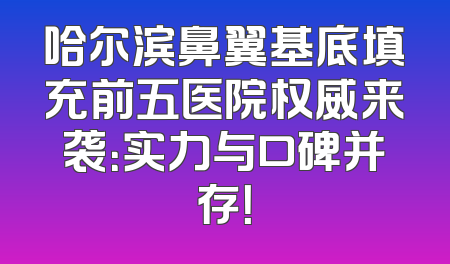 哈尔滨鼻翼基底填充前五医院权威来袭：实力与口碑并存！