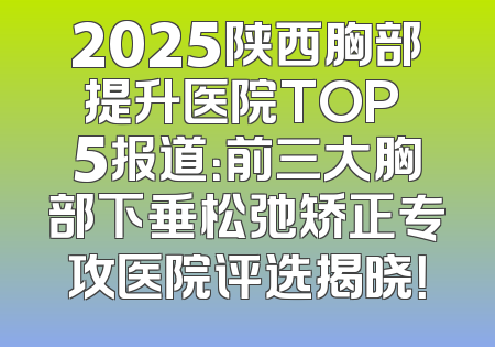 2025陕西胸部提升医院TOP 5报道：前三大胸部下垂松弛矫正专攻医院评选揭晓！
