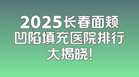 2025长春面颊凹陷填充医院排行大揭晓！