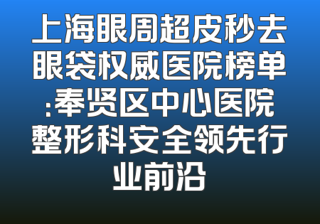 上海眼周超皮秒去眼袋权威医院榜单：奉贤区中心医院整形科安全领先行业前沿
